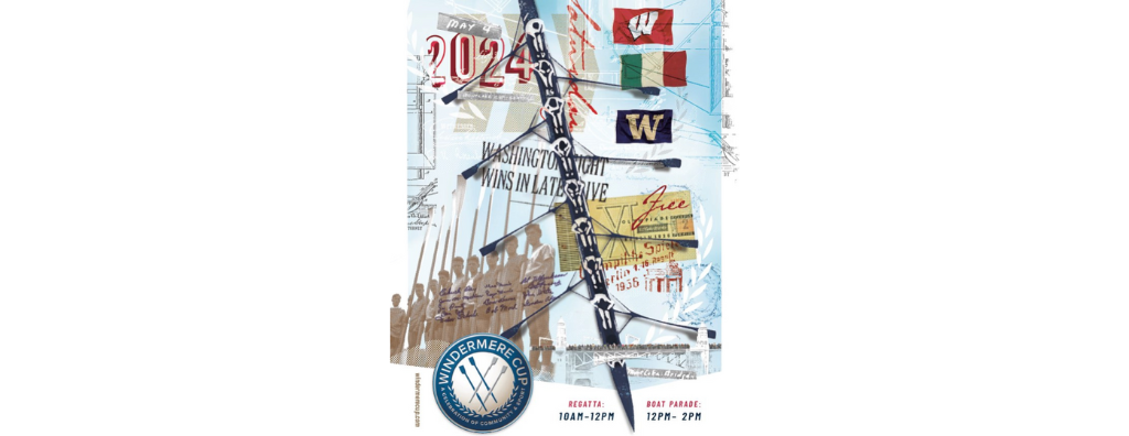 A collage of memorabilia from the 1936 Olympics and this year’s Windermere Cup. In the upper right corner are the flags for the teams racing, on the top is University of Wisconsin, in the middle is Italy, and below that is the University of Washington flag. In the upper left corner is the date, May 4, 2024. In the lower right corner is a silhouette? Of the Montlake Bridge collaged with people standing on the bridge. In the lower left corner is a sepia photo of the UW men’s team who raced in the 1936 Olympics, also known as the “Boys in the Boat” after the book written about the team. At the bottom is the Windermere Cup logo and event information regatta from 10 am – 12 pm and boat parade from 12 pm to 2 pm.